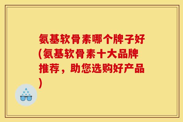 氨基软骨素哪个牌子好(氨基软骨素十大品牌推荐，助您选购好产品)