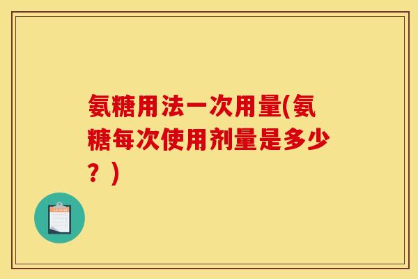 氨糖用法一次用量(氨糖每次使用剂量是多少?) 氨糖用法一次用量(氨糖每次使用剂量是多少?)