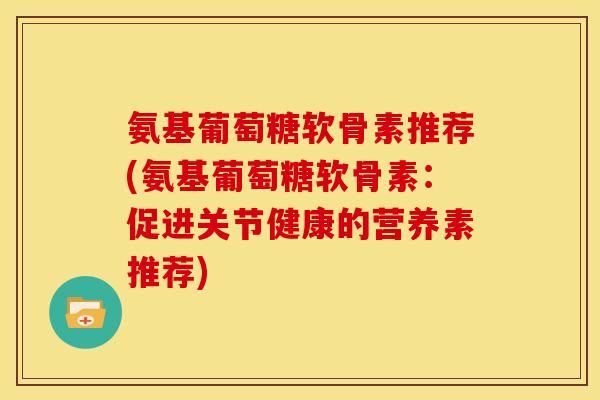 氨基葡萄糖软骨素推荐(氨基葡萄糖软骨素：促进关节健康的营养素推荐)