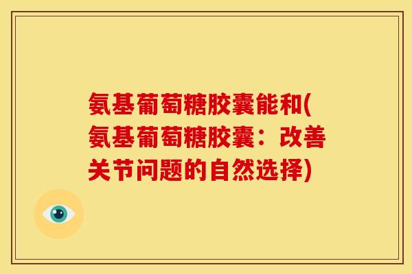 氨基葡萄糖胶囊能和(氨基葡萄糖胶囊:改善关节问题的自然选择) 氨基葡萄糖胶囊能和(氨基葡萄糖胶囊:改善关节问题的自然选择)