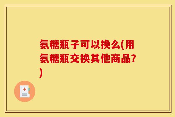 氨糖瓶子可以换么(用氨糖瓶交换其他商品？)