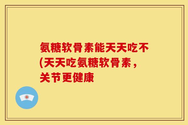 氨糖软骨素能天天吃不(天天吃氨糖软骨素，关节更健康