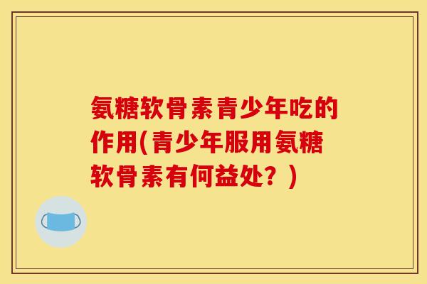 氨糖软骨素青少年吃的作用(青少年服用氨糖软骨素有何益处?) 氨糖软骨素青少年吃的作用(青少年服用氨糖软骨素有何益处?)
