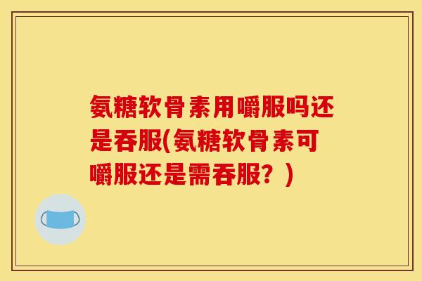 氨糖软骨素用嚼服吗还是吞服(氨糖软骨素可嚼服还是需吞服？)