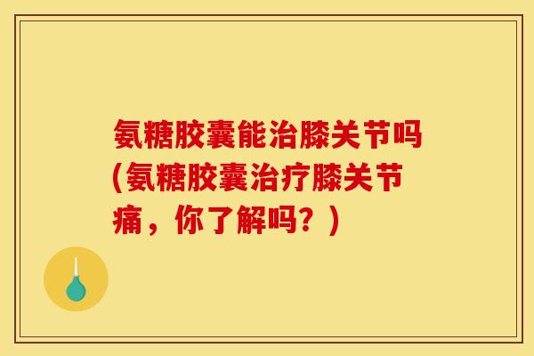 氨糖胶囊能膝关节吗(氨糖胶囊膝关节痛,你了解吗?) 氨糖胶囊能膝关节吗(氨糖胶囊膝关节痛,你了解吗?)