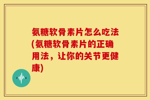 氨糖软骨素片怎么吃法(氨糖软骨素片的正确用法，让你的关节更健康)