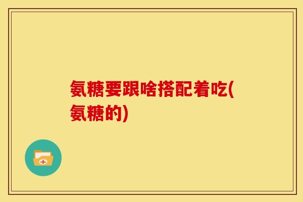 氨糖要跟啥搭配着吃(氨糖的) 氨糖要跟啥搭配着吃(氨糖的)
