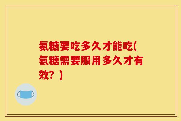 氨糖要吃多久才能吃(氨糖需要服用多久才有效?) 氨糖要吃多久才能吃(氨糖需要服用多久才有效?)