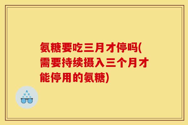 氨糖要吃三月才停吗(需要持续摄入三个月才能停用的氨糖) 氨糖要吃三月才停吗(需要持续摄入三个月才能停用的氨糖)