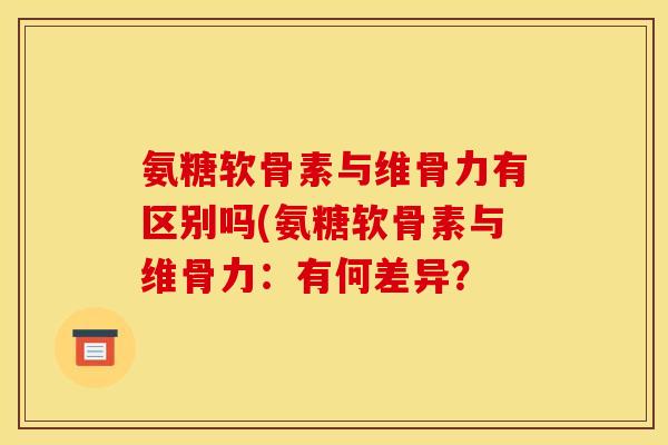 氨糖软骨素与维骨力有区别吗(氨糖软骨素与维骨力：有何差异？