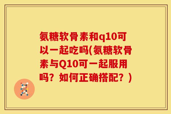 氨糖软骨素和q10可以一起吃吗(氨糖软骨素与Q10可一起服用吗？如何正确搭配？)