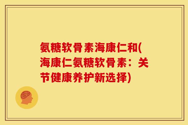 氨糖软骨素海康仁和(海康仁氨糖软骨素：关节健康养护新选择)