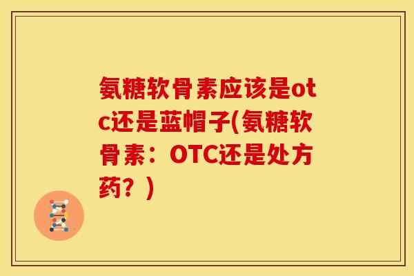 氨糖软骨素应该是otc还是蓝帽子(氨糖软骨素：OTC还是处方药？)