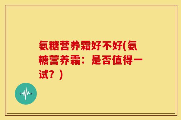氨糖营养霜好不好(氨糖营养霜：是否值得一试？)