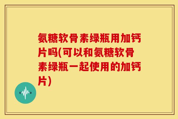 氨糖软骨素绿瓶用加钙片吗(可以和氨糖软骨素绿瓶一起使用的加钙片) 氨糖软骨素绿瓶用加钙片吗(可以和氨糖软骨素绿瓶一起使用的加钙片)