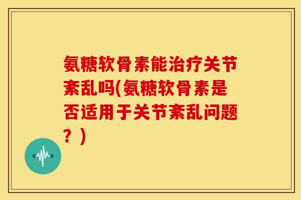 氨糖软骨素能关节紊乱吗(氨糖软骨素是否适用于关节紊乱问题？)