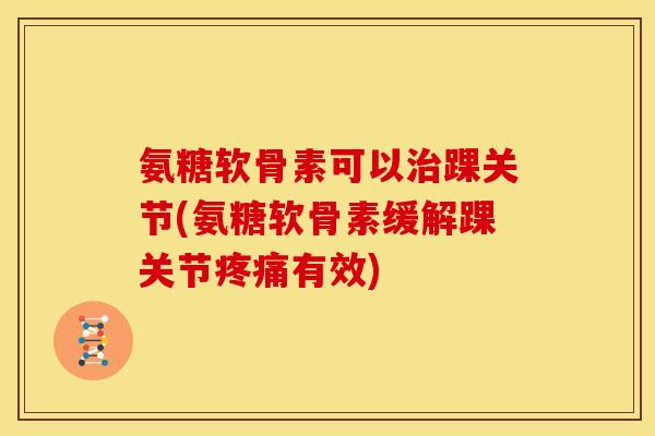 氨糖软骨素可以踝关节(氨糖软骨素缓解踝关节有效)