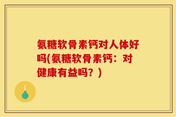 氨糖软骨素钙对人体好吗(氨糖软骨素钙：对健康有益吗？)