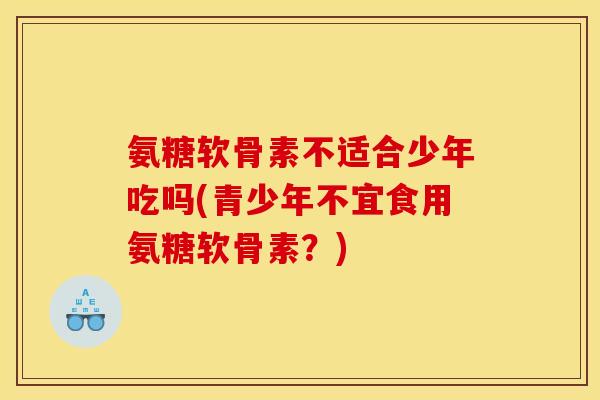 氨糖软骨素不适合少年吃吗(青少年不宜食用氨糖软骨素?) 氨糖软骨素不适合少年吃吗(青少年不宜食用氨糖软骨素?)