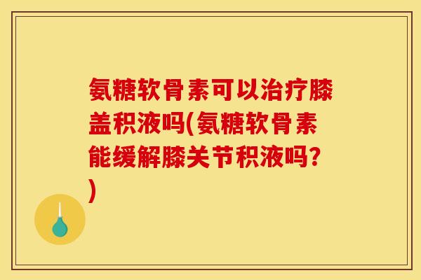 氨糖软骨素可以膝盖积液吗(氨糖软骨素能缓解膝关节积液吗？)