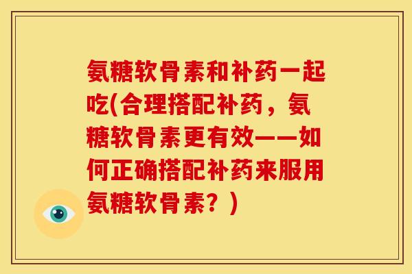 氨糖软骨素和补药一起吃(合理搭配补药,氨糖软骨素更有效——如何正确搭配补药来服用氨糖软骨素?) 氨糖软骨素和补药一起吃(合理搭配补药,氨糖软骨素更有效——如何正确搭配补药来服用氨糖软骨素?)