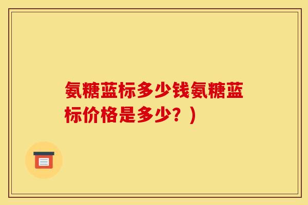 氨糖蓝标多少钱氨糖蓝标价格是多少?) 氨糖蓝标多少钱氨糖蓝标价格是多少?)