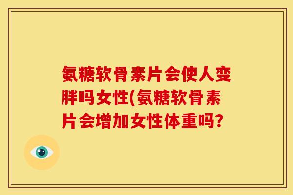氨糖软骨素片会使人变胖吗女性(氨糖软骨素片会增加女性体重吗? 氨糖软骨素片会使人变胖吗女性(氨糖软骨素片会增加女性体重吗?
