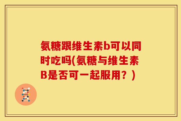 氨糖跟维生素b可以同时吃吗(氨糖与维生素B是否可一起服用?) 氨糖跟维生素b可以同时吃吗(氨糖与维生素B是否可一起服用?)