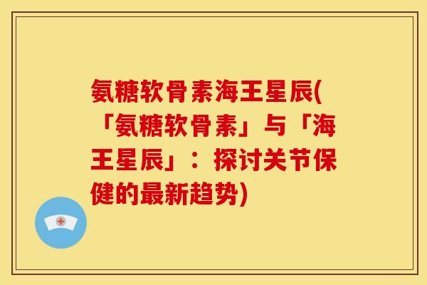 氨糖软骨素海王星辰(「氨糖软骨素」与「海王星辰」:探讨关节保健的新趋势) 氨糖软骨素海王星辰(「氨糖软骨素」与「海王星辰」:探讨关节保健的新趋势)