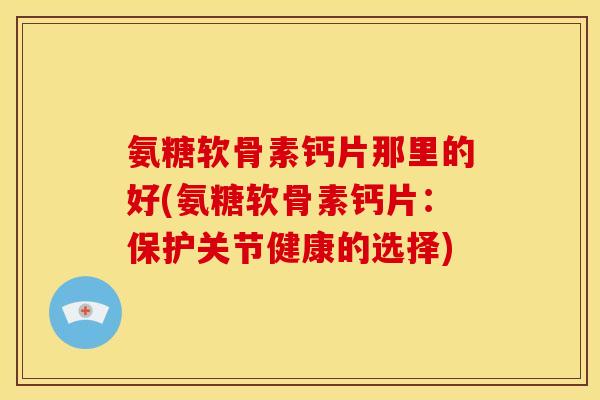 氨糖软骨素钙片那里的好(氨糖软骨素钙片：保护关节健康的选择)