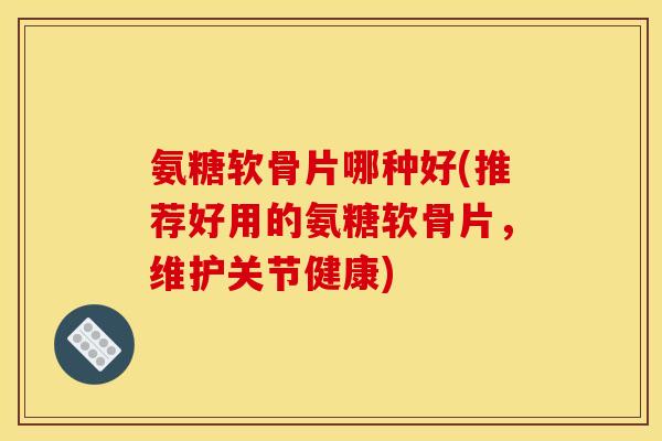 氨糖软骨片哪种好(推荐好用的氨糖软骨片,维护关节健康) 氨糖软骨片哪种好(推荐好用的氨糖软骨片,维护关节健康)