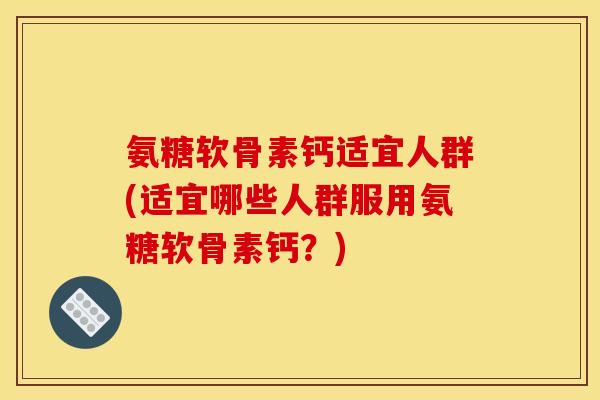 氨糖软骨素钙适宜人群(适宜哪些人群服用氨糖软骨素钙？)