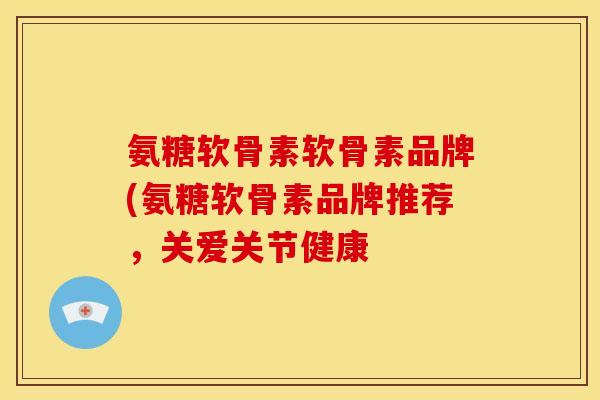 氨糖软骨素软骨素品牌(氨糖软骨素品牌推荐,关爱关节健康 氨糖软骨素软骨素品牌(氨糖软骨素品牌推荐,关爱关节健康