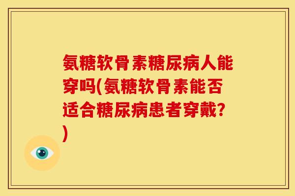氨糖软骨素人能穿吗(氨糖软骨素能否适合患者穿戴？)