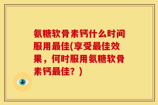 氨糖软骨素钙什么时间服用佳(享受佳效果，何时服用氨糖软骨素钙佳？)