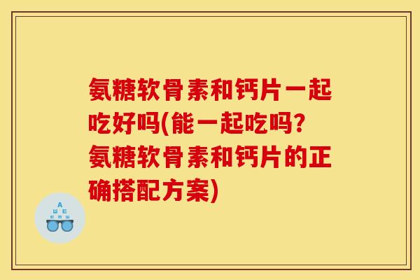 氨糖软骨素和钙片一起吃好吗(能一起吃吗?氨糖软骨素和钙片的正确搭配方案) 氨糖软骨素和钙片一起吃好吗(能一起吃吗?氨糖软骨素和钙片的正确搭配方案)
