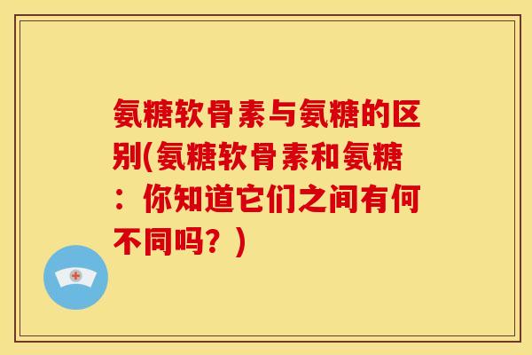 氨糖软骨素与氨糖的区别(氨糖软骨素和氨糖:你知道它们之间有何不同吗?) 氨糖软骨素与氨糖的区别(氨糖软骨素和氨糖:你知道它们之间有何不同吗?)