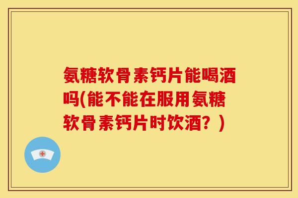 氨糖软骨素钙片能喝酒吗(能不能在服用氨糖软骨素钙片时饮酒?) 氨糖软骨素钙片能喝酒吗(能不能在服用氨糖软骨素钙片时饮酒?)