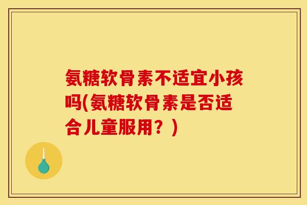氨糖软骨素不适宜小孩吗(氨糖软骨素是否适合儿童服用？)