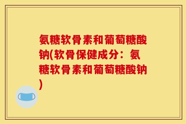 氨糖软骨素和葡萄糖酸钠(软骨保健成分:氨糖软骨素和葡萄糖酸钠) 氨糖软骨素和葡萄糖酸钠(软骨保健成分:氨糖软骨素和葡萄糖酸钠)