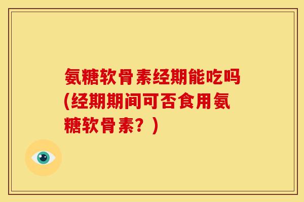 氨糖软骨素经期能吃吗(经期期间可否食用氨糖软骨素？)