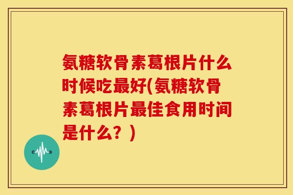 氨糖软骨素葛根片什么时候吃好(氨糖软骨素葛根片佳食用时间是什么？)