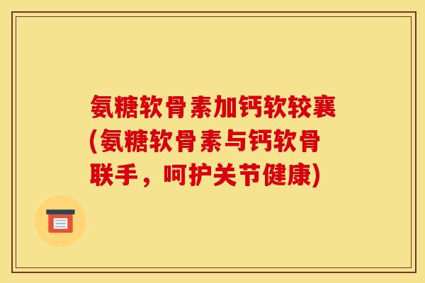 氨糖软骨素加钙软较襄(氨糖软骨素与钙软骨联手,呵护关节健康) 氨糖软骨素加钙软较襄(氨糖软骨素与钙软骨联手,呵护关节健康)