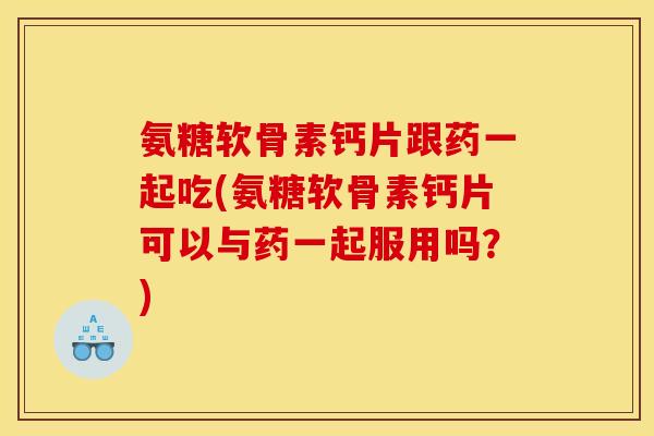 氨糖软骨素钙片跟药一起吃(氨糖软骨素钙片可以与药一起服用吗?) 氨糖软骨素钙片跟药一起吃(氨糖软骨素钙片可以与药一起服用吗?)