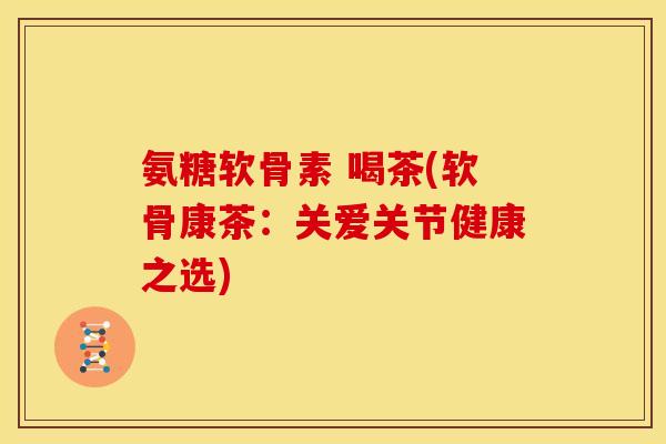 氨糖软骨素 喝茶(软骨康茶：关爱关节健康之选)