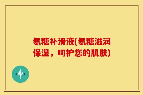 氨糖补滑液(氨糖滋润保湿，呵护您的)
