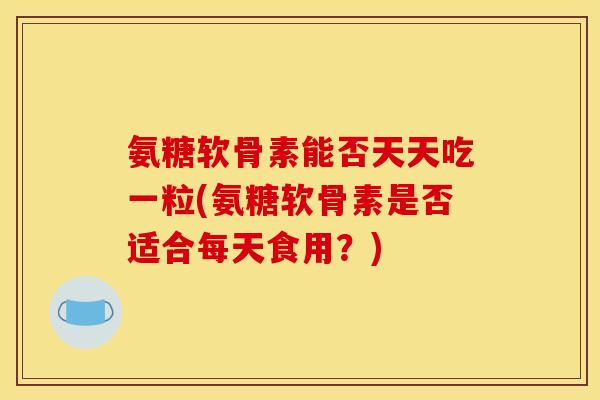 氨糖软骨素能否天天吃一粒(氨糖软骨素是否适合每天食用?) 氨糖软骨素能否天天吃一粒(氨糖软骨素是否适合每天食用?)