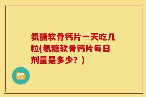 氨糖软骨钙片一天吃几粒(氨糖软骨钙片每日剂量是多少？)