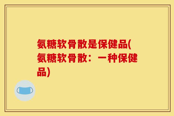 氨糖软骨散是保健品(氨糖软骨散：一种保健品)