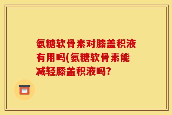 氨糖软骨素对膝盖积液有用吗(氨糖软骨素能减轻膝盖积液吗？